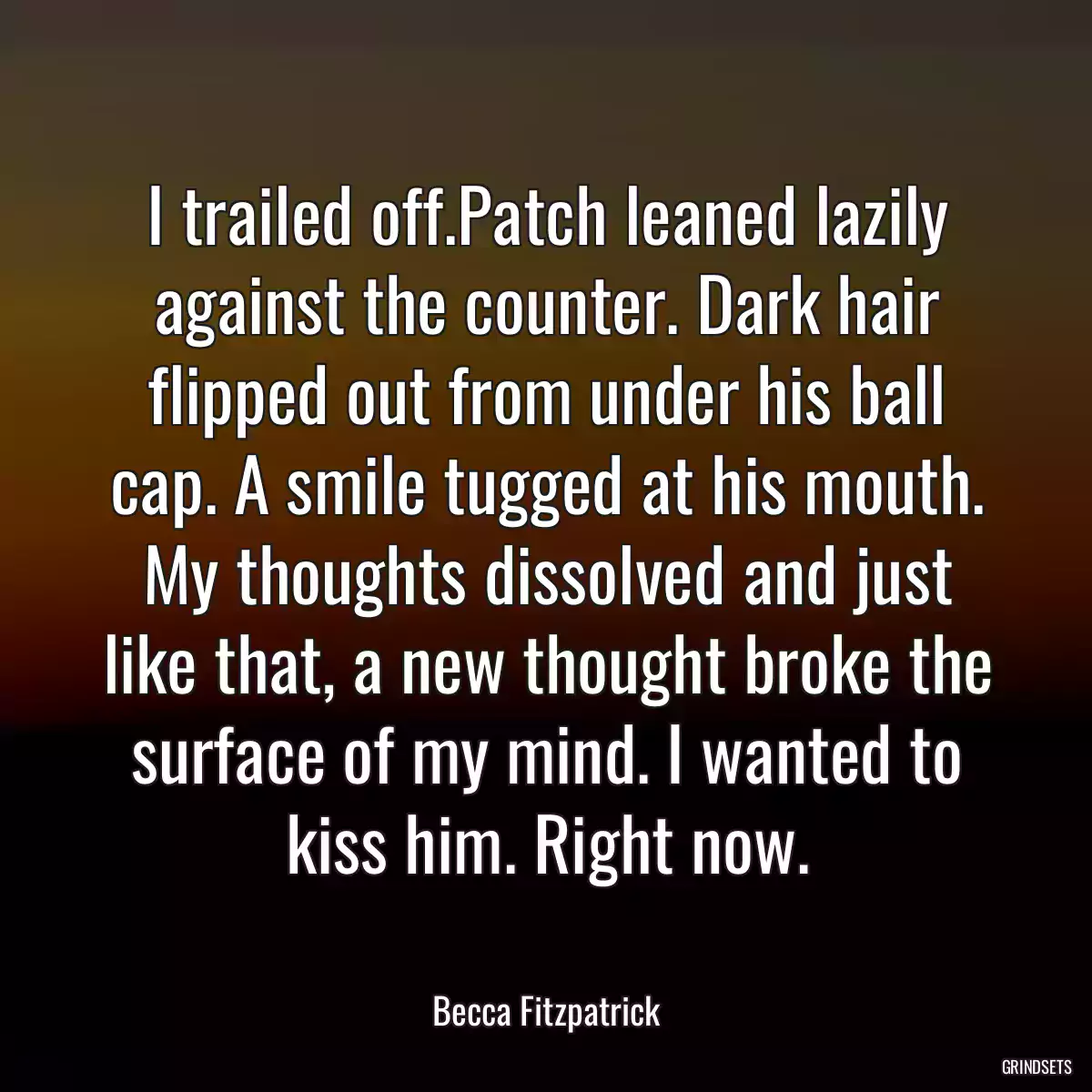 I trailed off.Patch leaned lazily against the counter. Dark hair flipped out from under his ball cap. A smile tugged at his mouth. My thoughts dissolved and just like that, a new thought broke the surface of my mind. I wanted to kiss him. Right now.