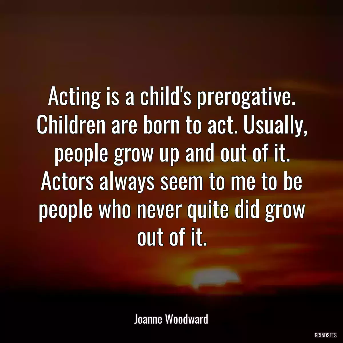 Acting is a child\'s prerogative. Children are born to act. Usually, people grow up and out of it. Actors always seem to me to be people who never quite did grow out of it.