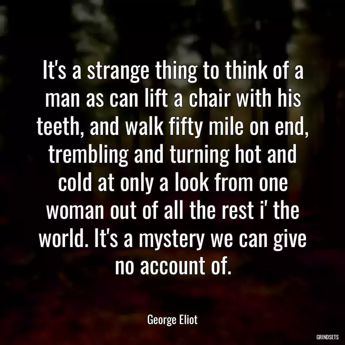 It\'s a strange thing to think of a man as can lift a chair with his teeth, and walk fifty mile on end, trembling and turning hot and cold at only a look from one woman out of all the rest i\' the world. It\'s a mystery we can give no account of.