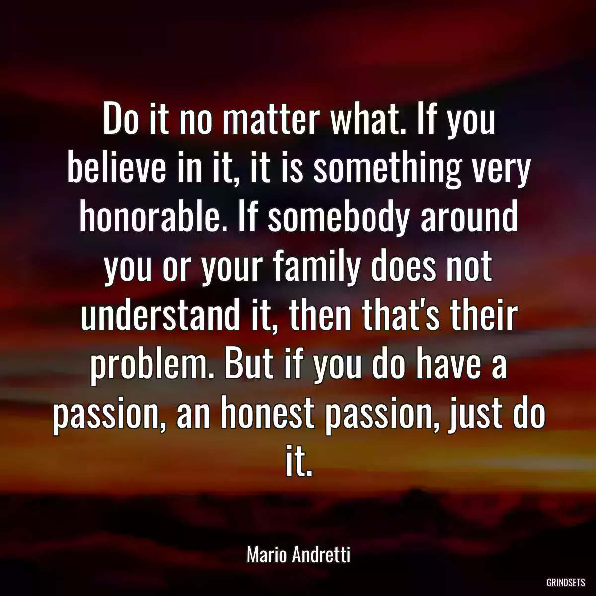 Do it no matter what. If you believe in it, it is something very honorable. If somebody around you or your family does not understand it, then that\'s their problem. But if you do have a passion, an honest passion, just do it.