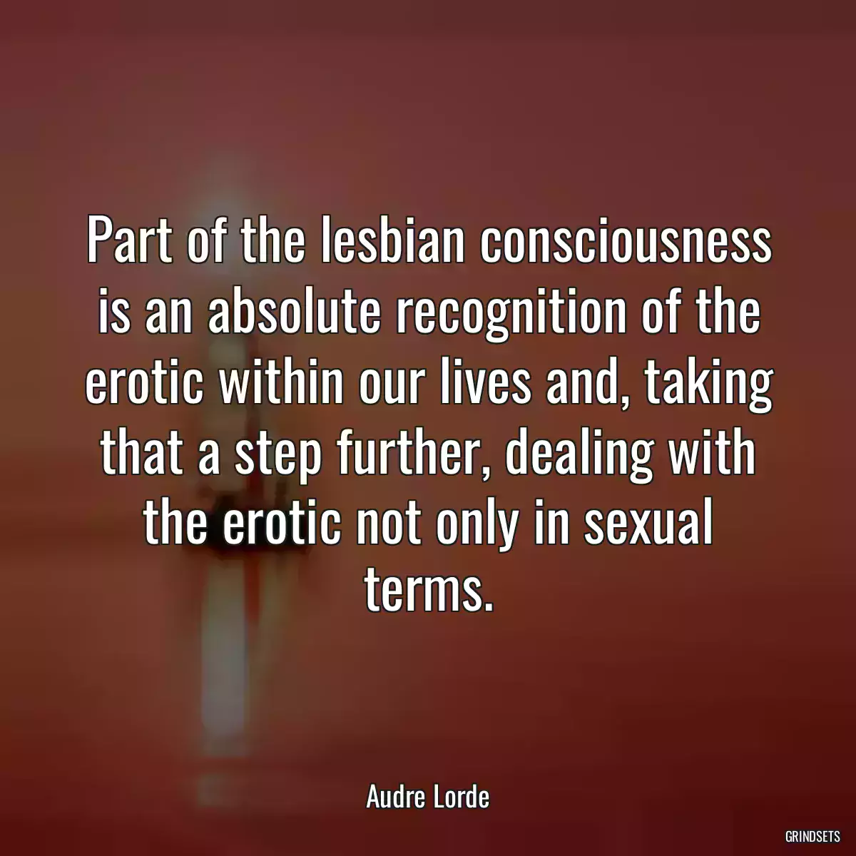 Part of the lesbian consciousness is an absolute recognition of the erotic within our lives and, taking that a step further, dealing with the erotic not only in sexual terms.