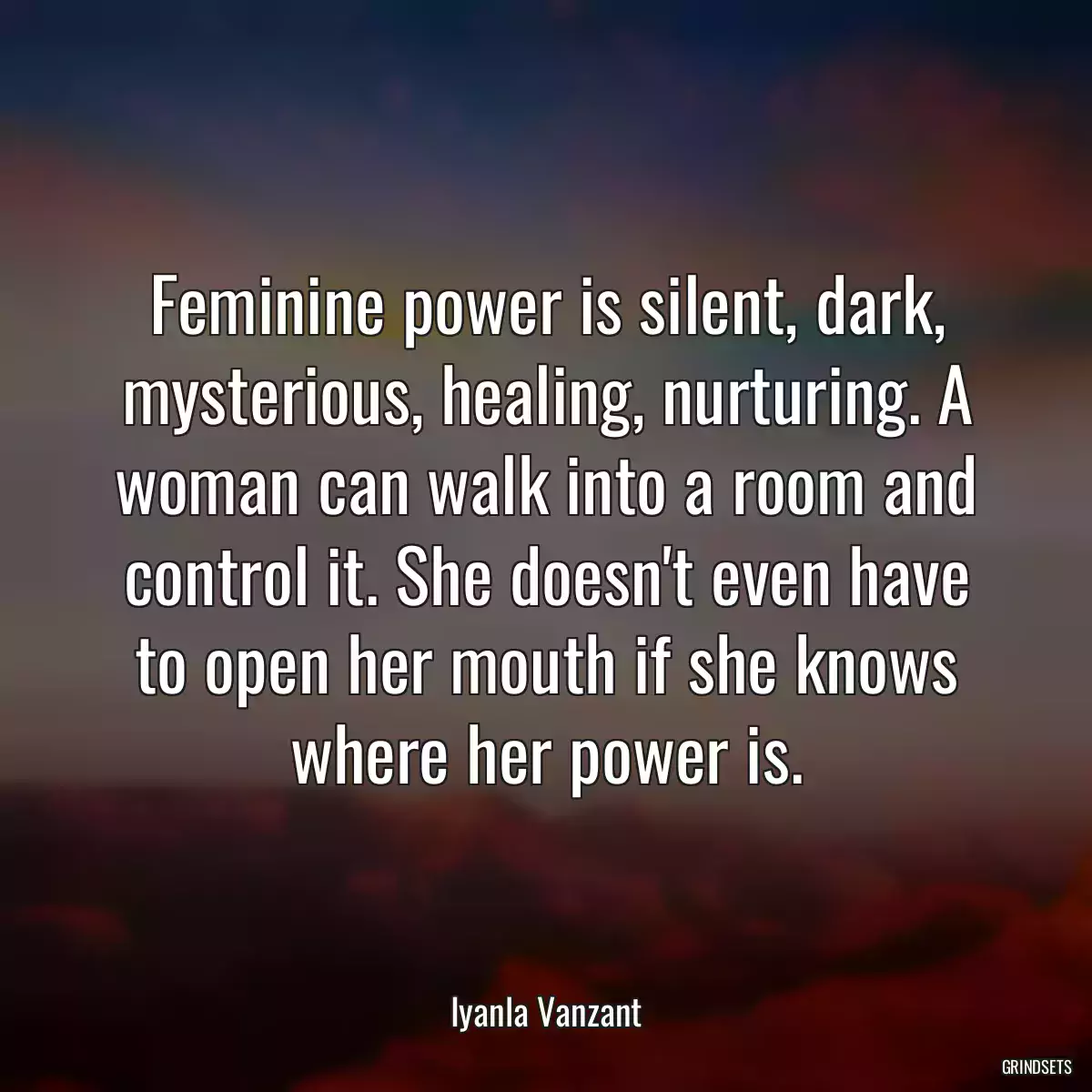 Feminine power is silent, dark, mysterious, healing, nurturing. A woman can walk into a room and control it. She doesn\'t even have to open her mouth if she knows where her power is.