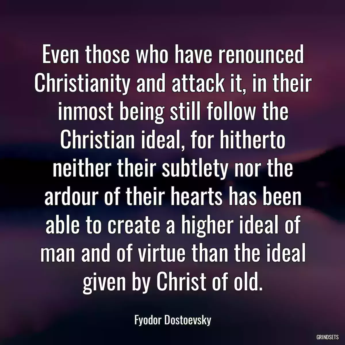 Even those who have renounced Christianity and attack it, in their inmost being still follow the Christian ideal, for hitherto neither their subtlety nor the ardour of their hearts has been able to create a higher ideal of man and of virtue than the ideal given by Christ of old.