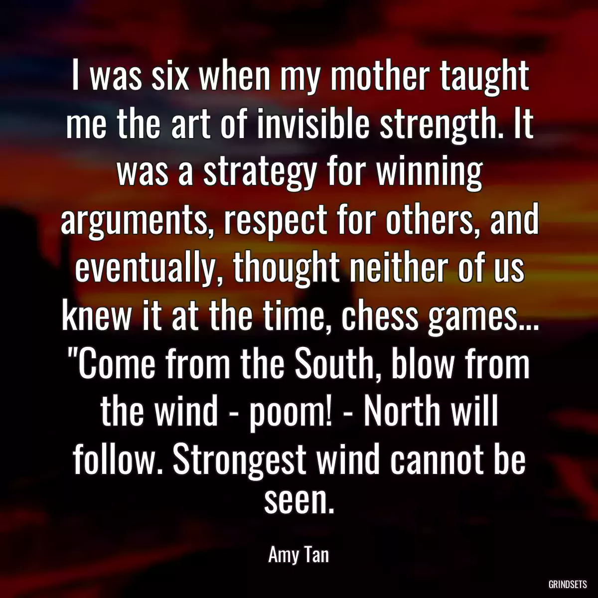 I was six when my mother taught me the art of invisible strength. It was a strategy for winning arguments, respect for others, and eventually, thought neither of us knew it at the time, chess games... \