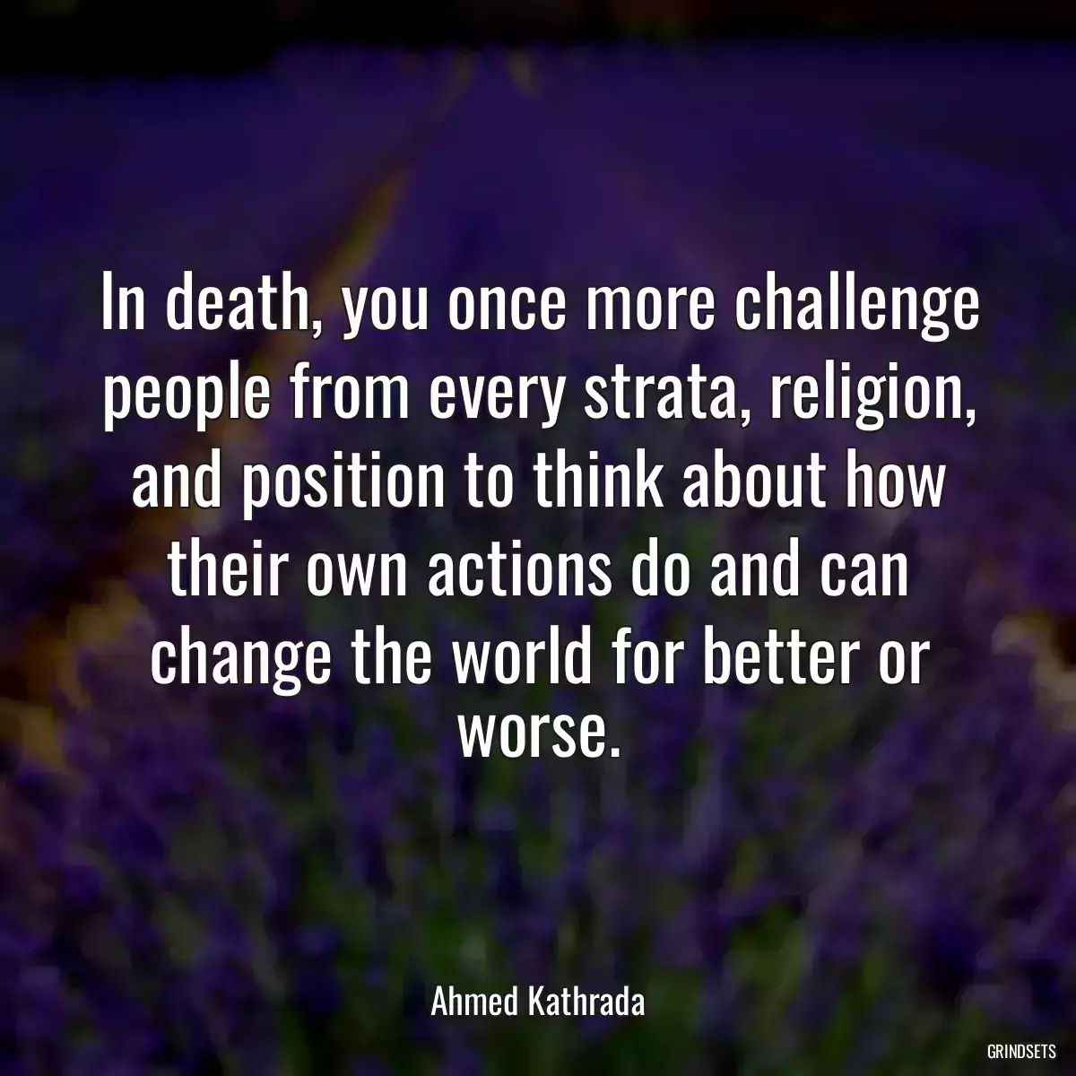 In death, you once more challenge people from every strata, religion, and position to think about how their own actions do and can change the world for better or worse.