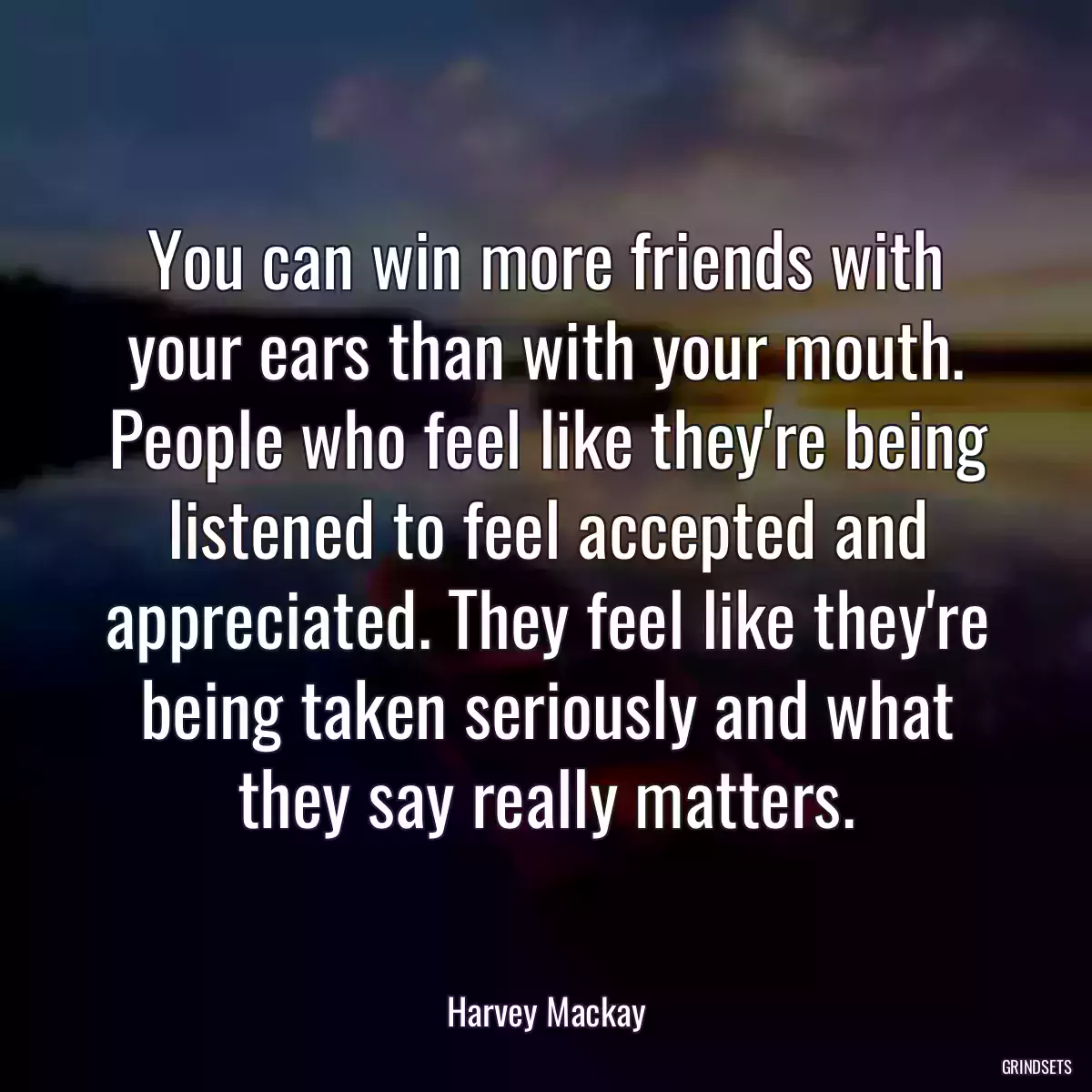 You can win more friends with your ears than with your mouth. People who feel like they\'re being listened to feel accepted and appreciated. They feel like they\'re being taken seriously and what they say really matters.