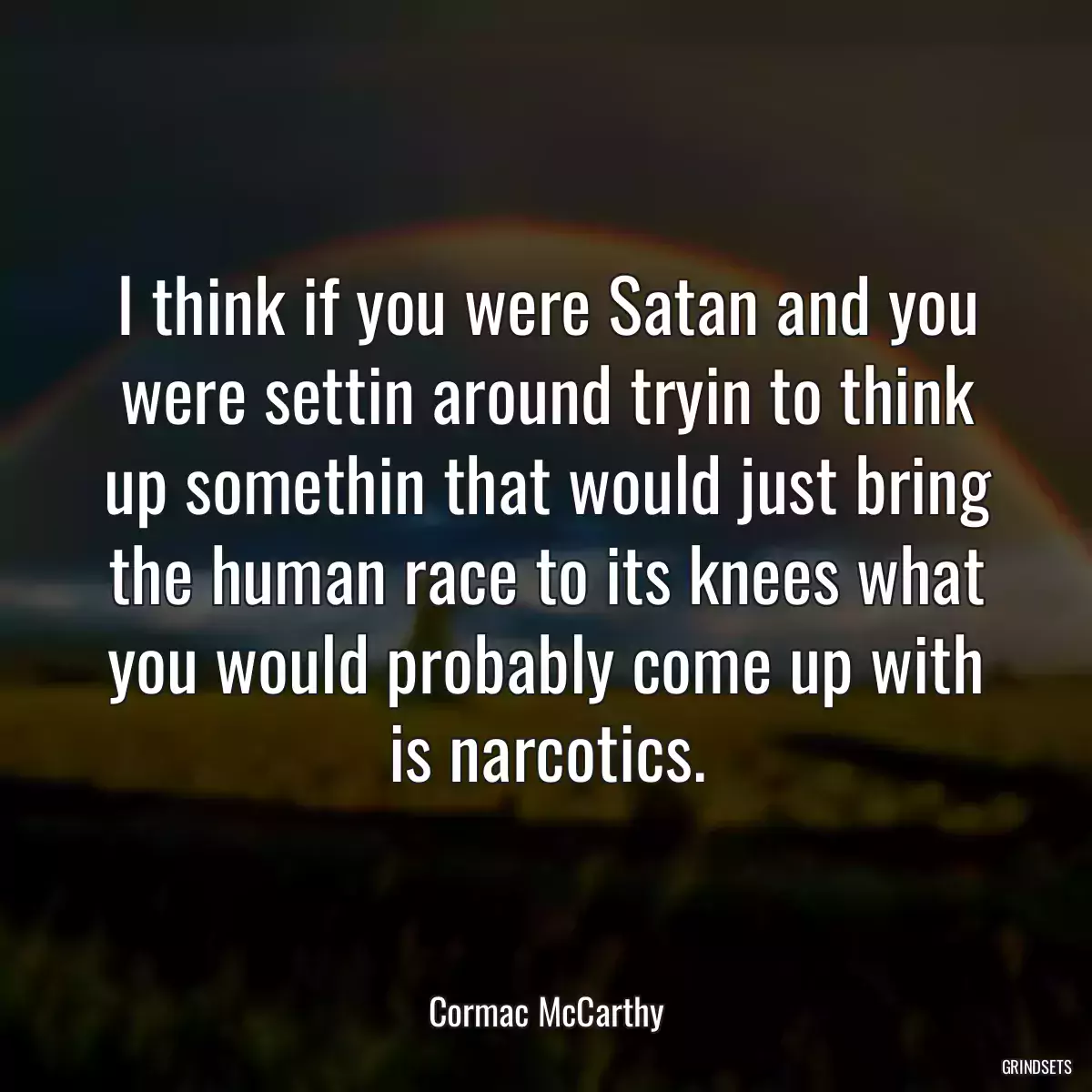 I think if you were Satan and you were settin around tryin to think up somethin that would just bring the human race to its knees what you would probably come up with is narcotics.