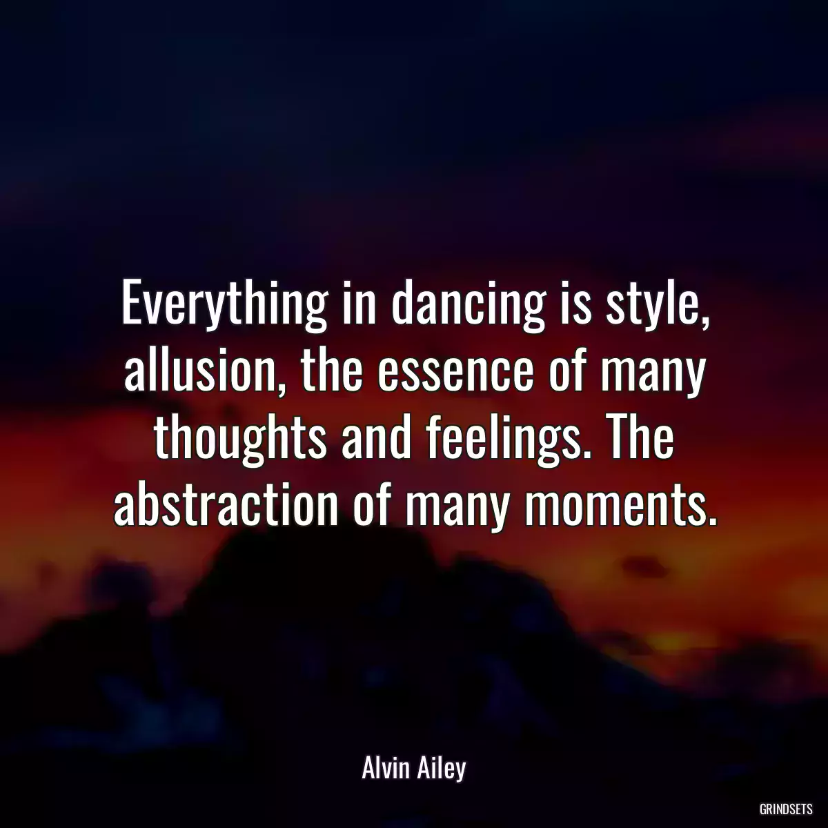 Everything in dancing is style, allusion, the essence of many thoughts and feelings. The abstraction of many moments.