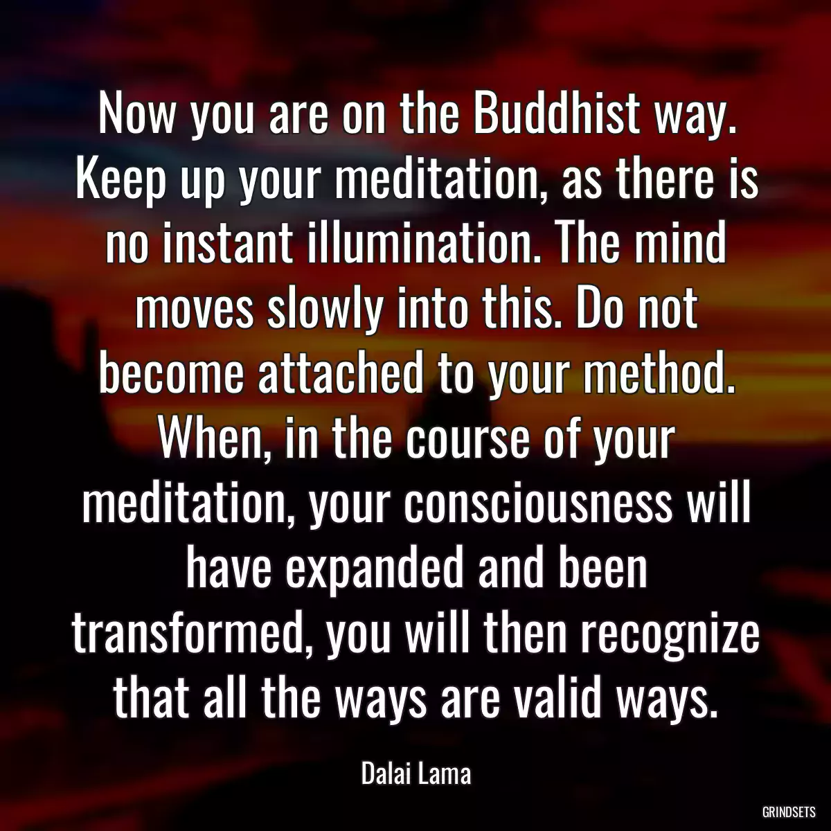 Now you are on the Buddhist way. Keep up your meditation, as there is no instant illumination. The mind moves slowly into this. Do not become attached to your method. When, in the course of your meditation, your consciousness will have expanded and been transformed, you will then recognize that all the ways are valid ways.