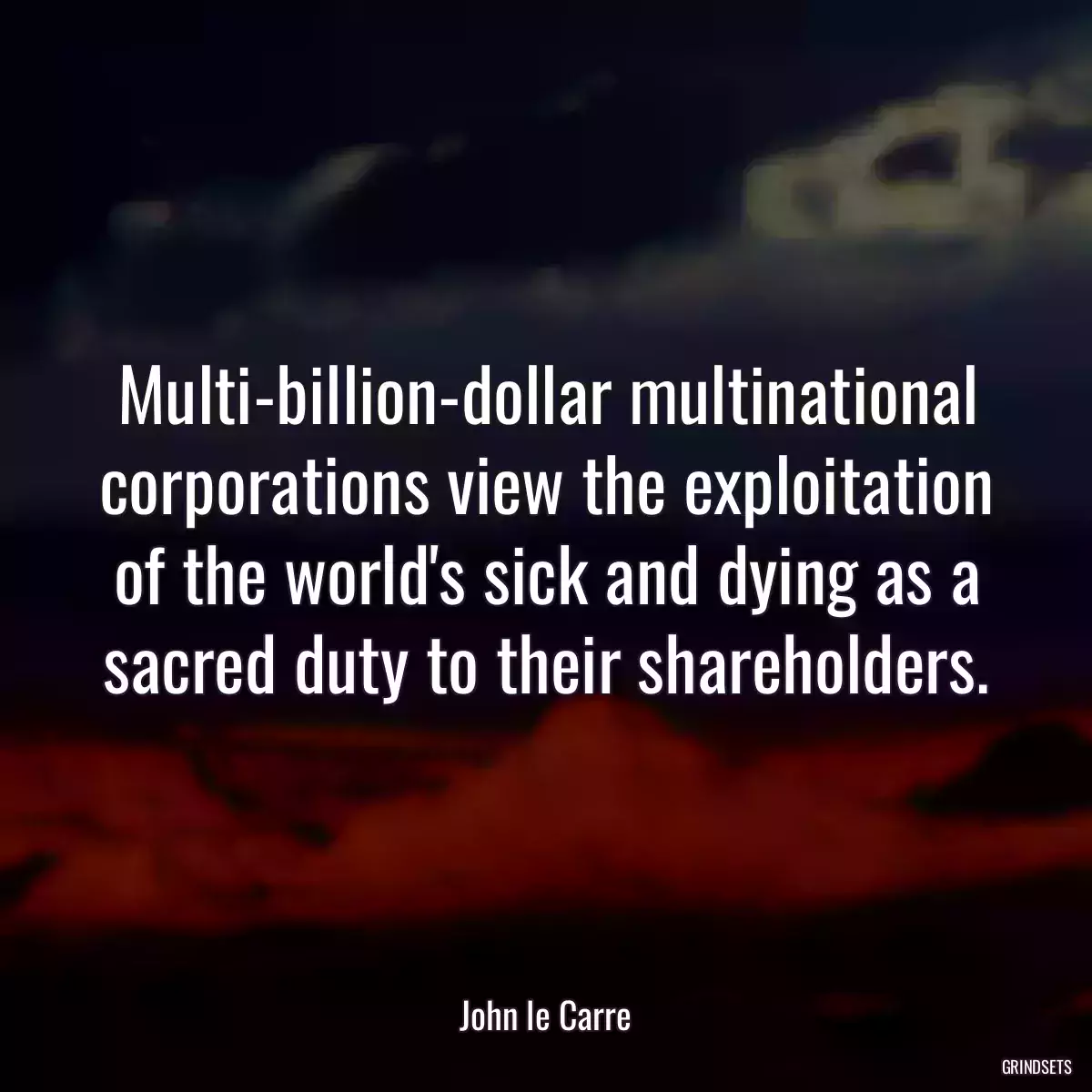 Multi-billion-dollar multinational corporations view the exploitation of the world\'s sick and dying as a sacred duty to their shareholders.