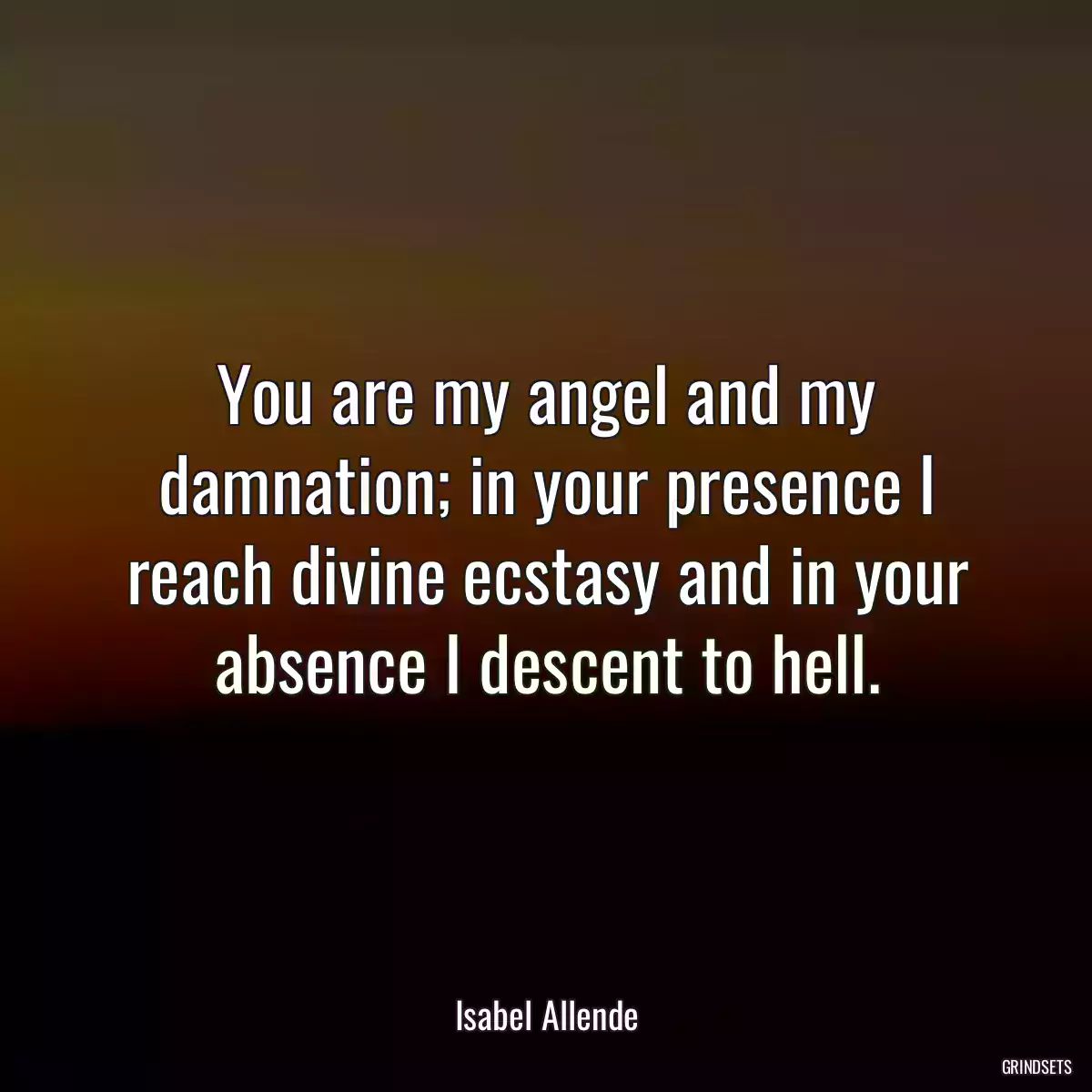 You are my angel and my damnation; in your presence I reach divine ecstasy and in your absence I descent to hell.