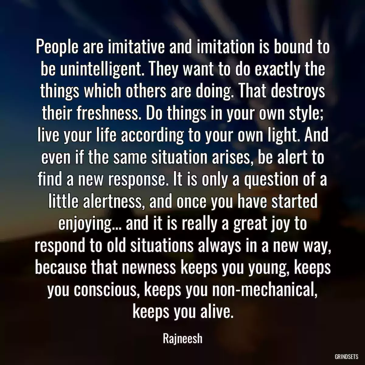 People are imitative and imitation is bound to be unintelligent. They want to do exactly the things which others are doing. That destroys their freshness. Do things in your own style; live your life according to your own light. And even if the same situation arises, be alert to find a new response. It is only a question of a little alertness, and once you have started enjoying... and it is really a great joy to respond to old situations always in a new way, because that newness keeps you young, keeps you conscious, keeps you non-mechanical, keeps you alive.