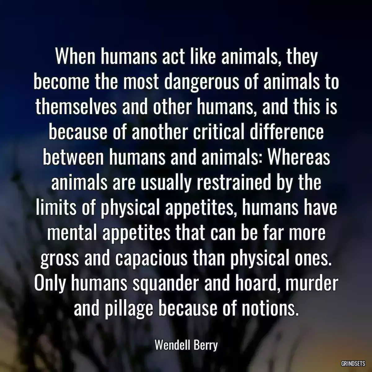 When humans act like animals, they become the most dangerous of animals to themselves and other humans, and this is because of another critical difference between humans and animals: Whereas animals are usually restrained by the limits of physical appetites, humans have mental appetites that can be far more gross and capacious than physical ones. Only humans squander and hoard, murder and pillage because of notions.