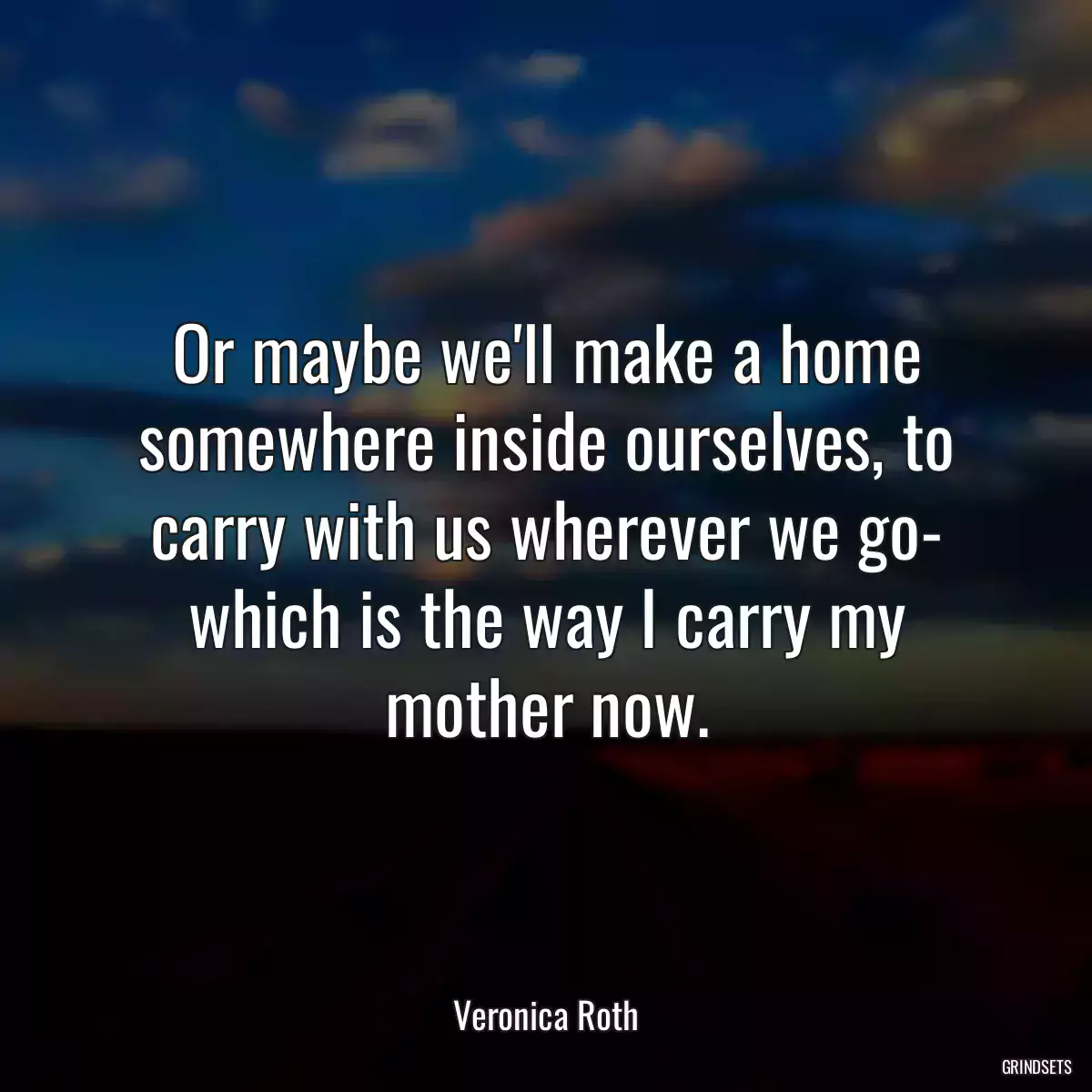 Or maybe we\'ll make a home somewhere inside ourselves, to carry with us wherever we go- which is the way I carry my mother now.