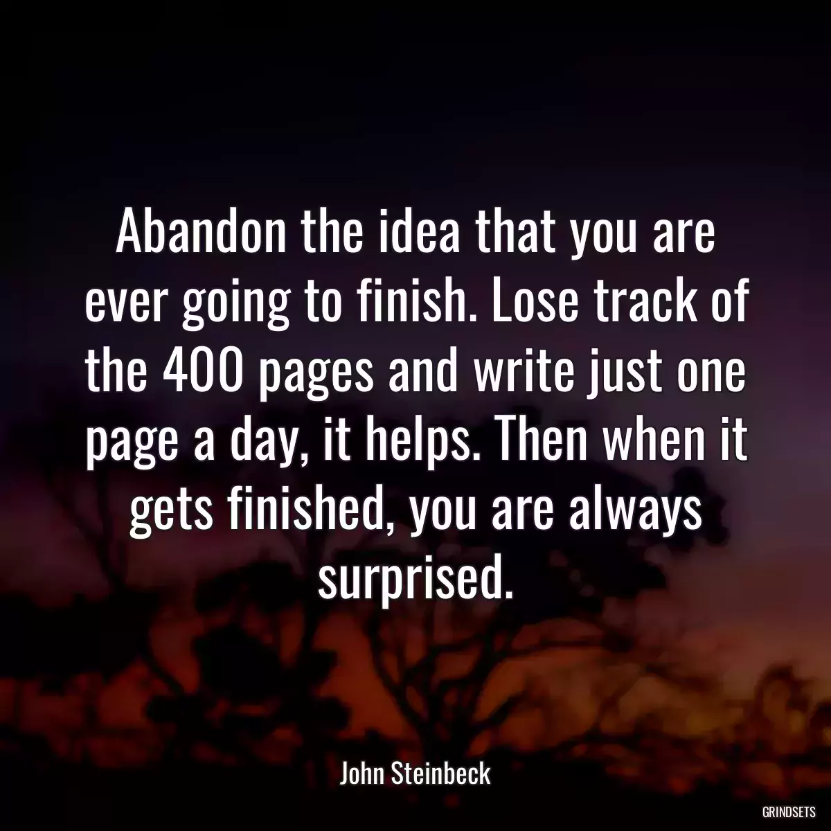 Abandon the idea that you are ever going to finish. Lose track of the 400 pages and write just one page a day, it helps. Then when it gets finished, you are always surprised.