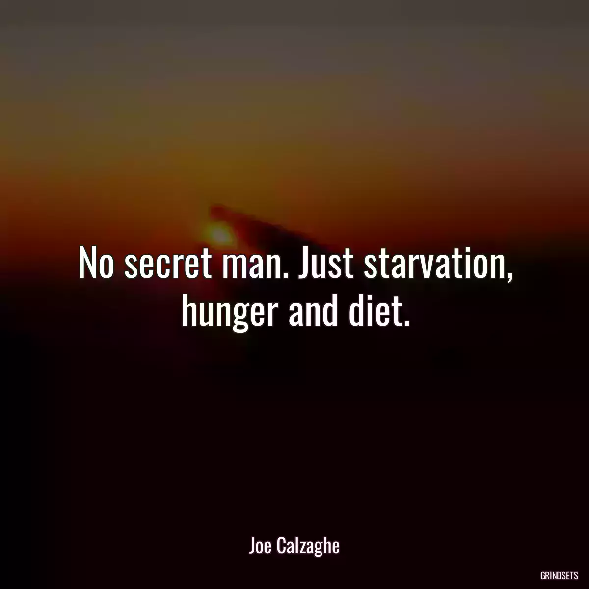 No secret man. Just starvation, hunger and diet.