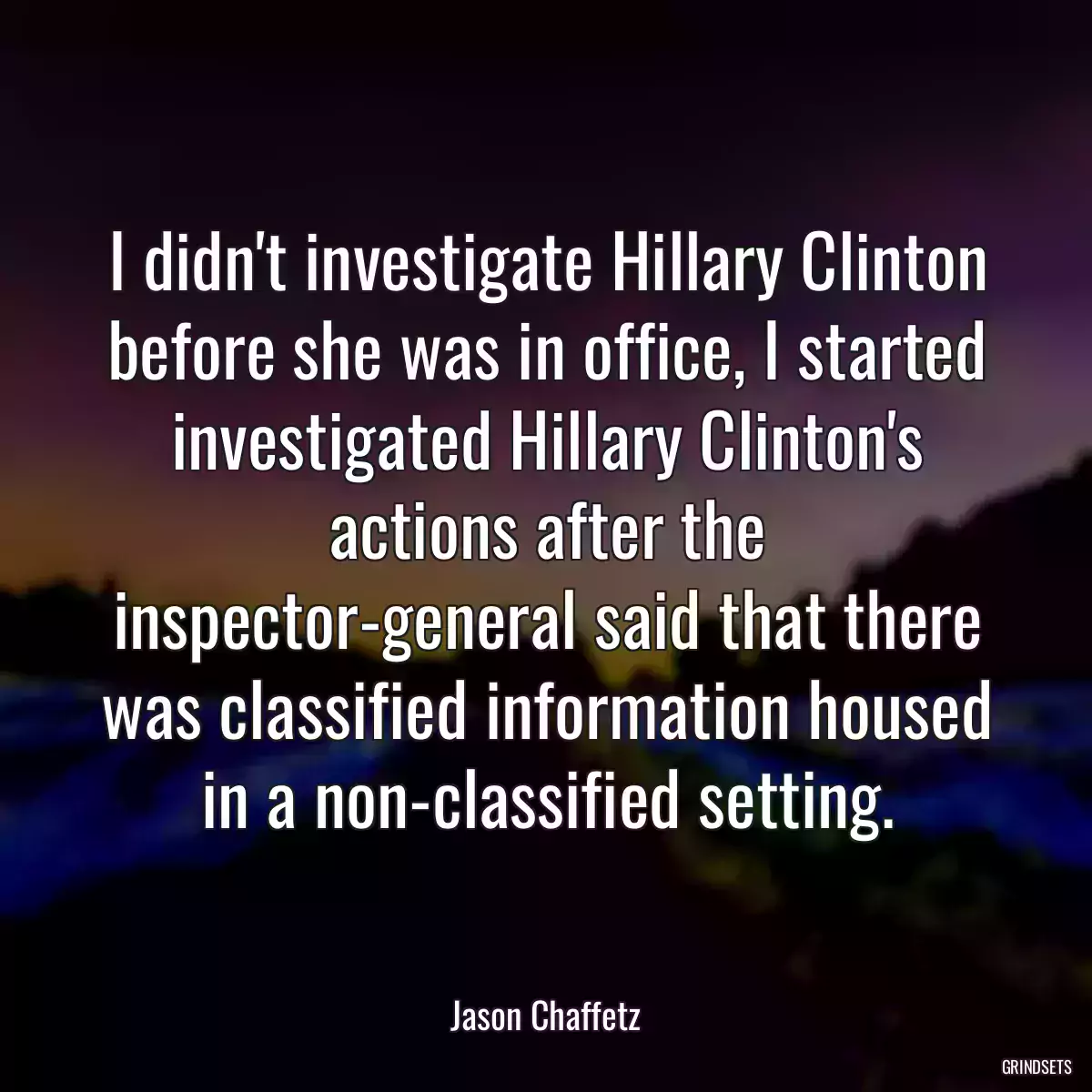 I didn\'t investigate Hillary Clinton before she was in office, I started investigated Hillary Clinton\'s actions after the inspector-general said that there was classified information housed in a non-classified setting.