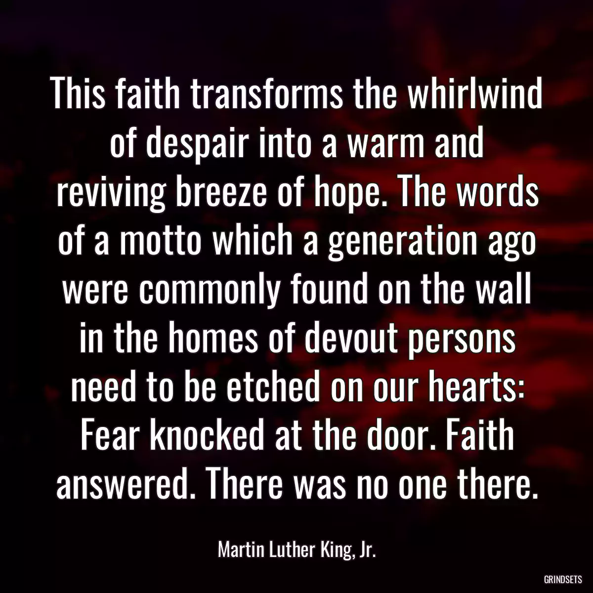 This faith transforms the whirlwind of despair into a warm and reviving breeze of hope. The words of a motto which a generation ago were commonly found on the wall in the homes of devout persons need to be etched on our hearts: Fear knocked at the door. Faith answered. There was no one there.