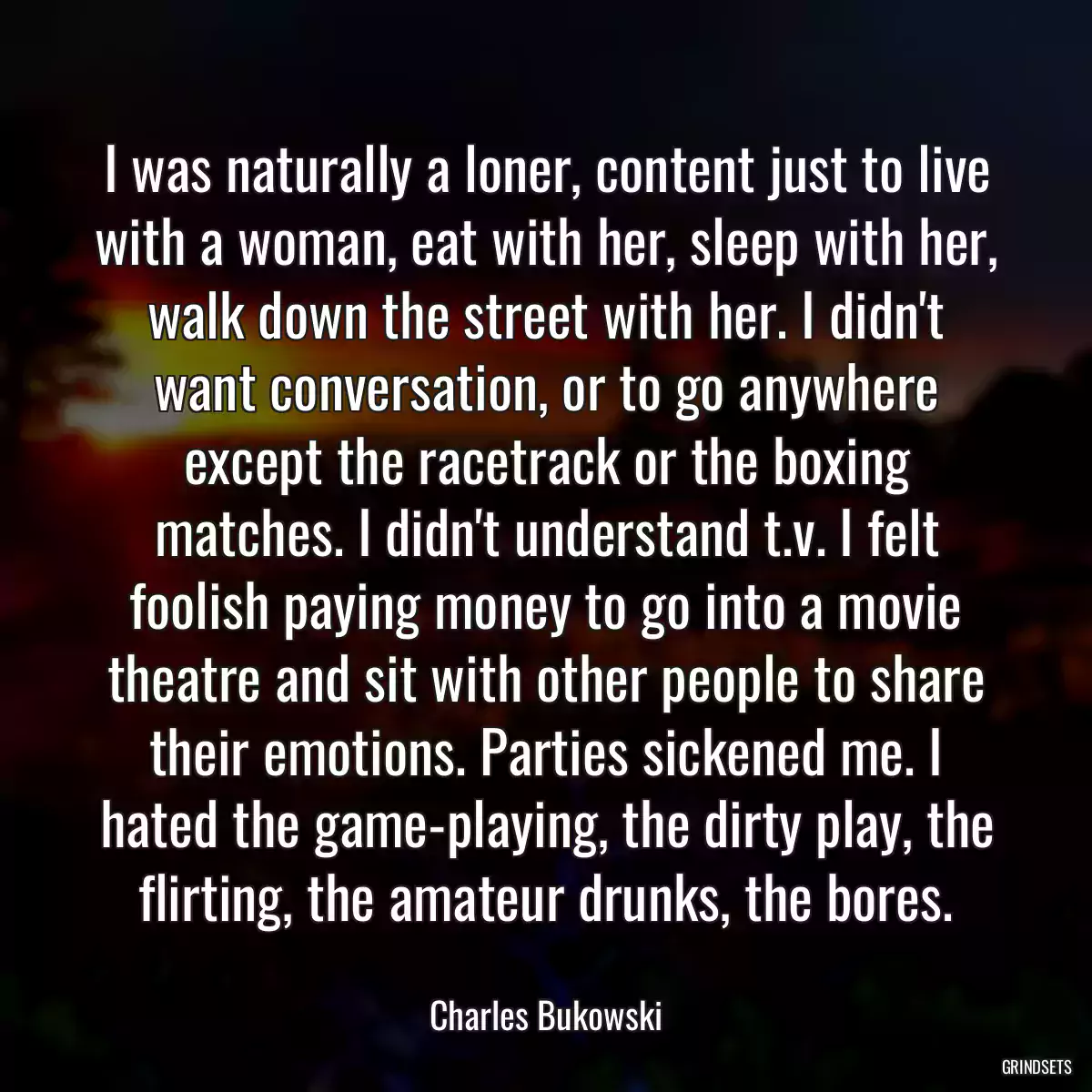 I was naturally a loner, content just to live with a woman, eat with her, sleep with her, walk down the street with her. I didn\'t want conversation, or to go anywhere except the racetrack or the boxing matches. I didn\'t understand t.v. I felt foolish paying money to go into a movie theatre and sit with other people to share their emotions. Parties sickened me. I hated the game-playing, the dirty play, the flirting, the amateur drunks, the bores.