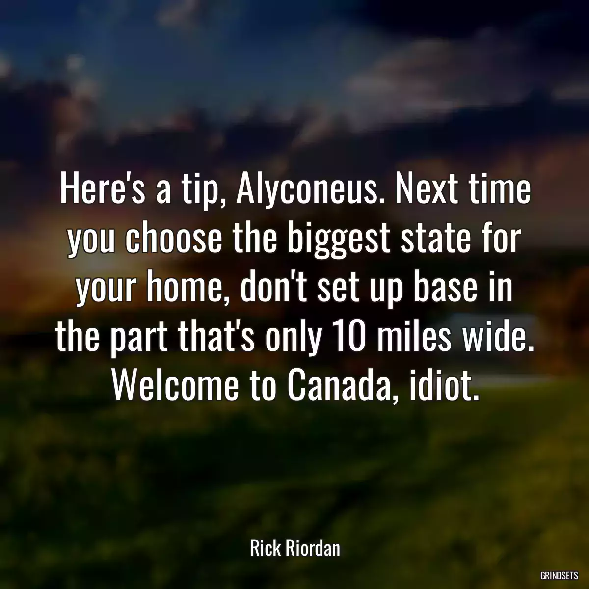 Here\'s a tip, Alyconeus. Next time you choose the biggest state for your home, don\'t set up base in the part that\'s only 10 miles wide. Welcome to Canada, idiot.