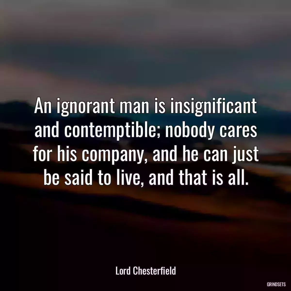 An ignorant man is insignificant and contemptible; nobody cares for his company, and he can just be said to live, and that is all.