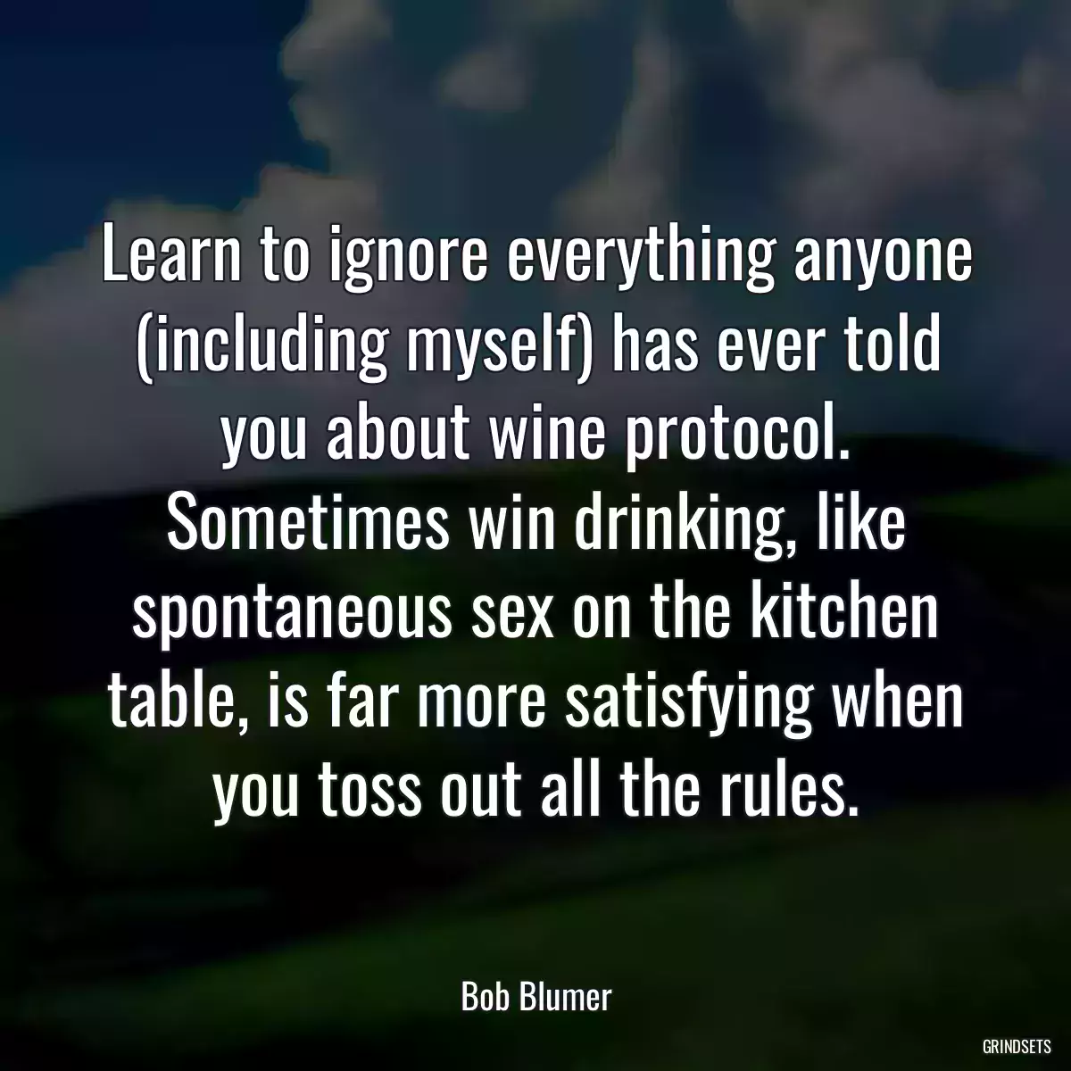 Learn to ignore everything anyone (including myself) has ever told you about wine protocol. Sometimes win drinking, like spontaneous sex on the kitchen table, is far more satisfying when you toss out all the rules.