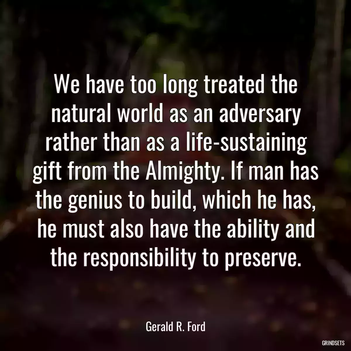 We have too long treated the natural world as an adversary rather than as a life-sustaining gift from the Almighty. If man has the genius to build, which he has, he must also have the ability and the responsibility to preserve.