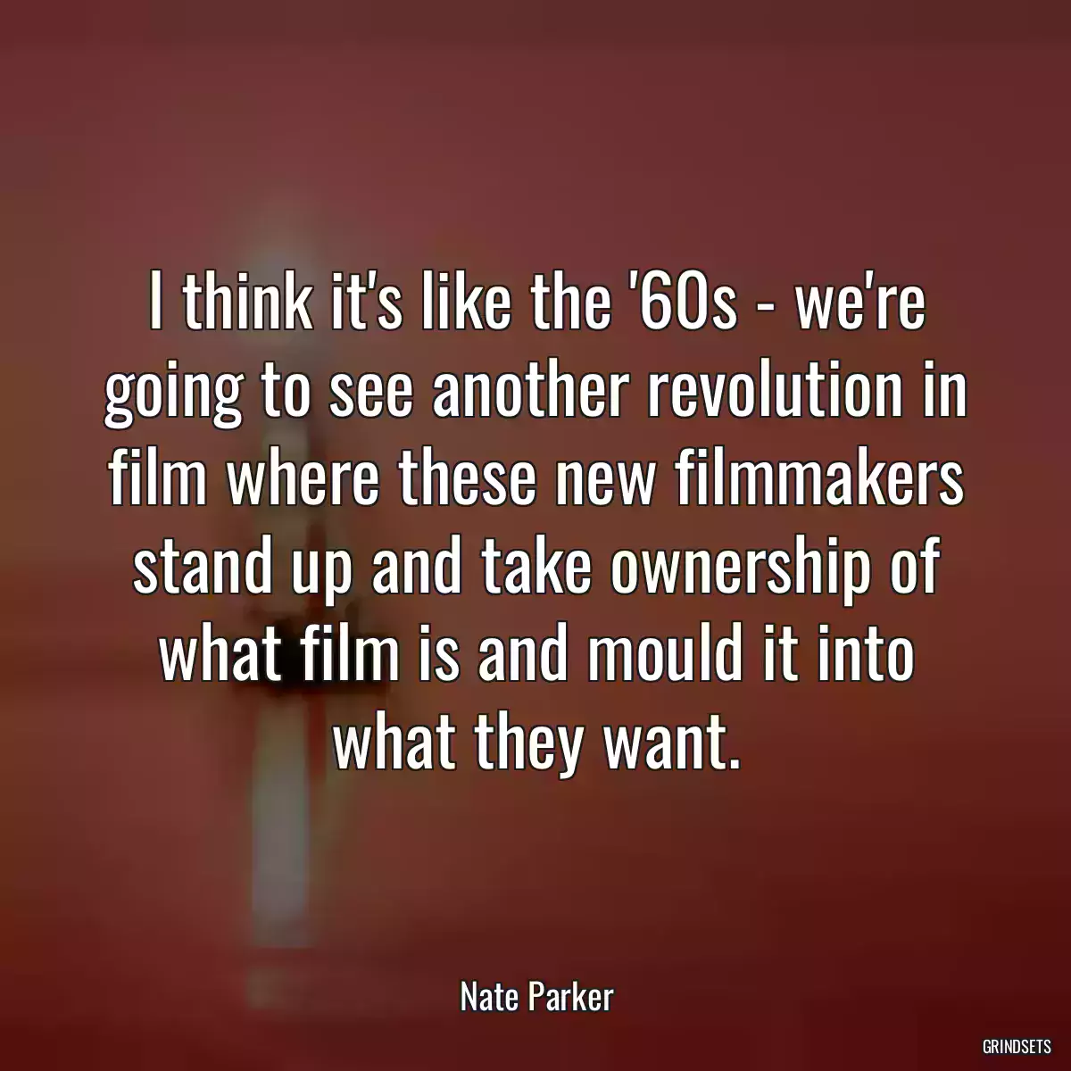 I think it\'s like the \'60s - we\'re going to see another revolution in film where these new filmmakers stand up and take ownership of what film is and mould it into what they want.