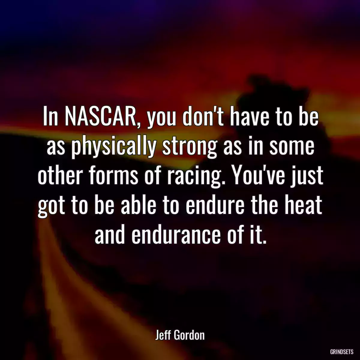 In NASCAR, you don\'t have to be as physically strong as in some other forms of racing. You\'ve just got to be able to endure the heat and endurance of it.