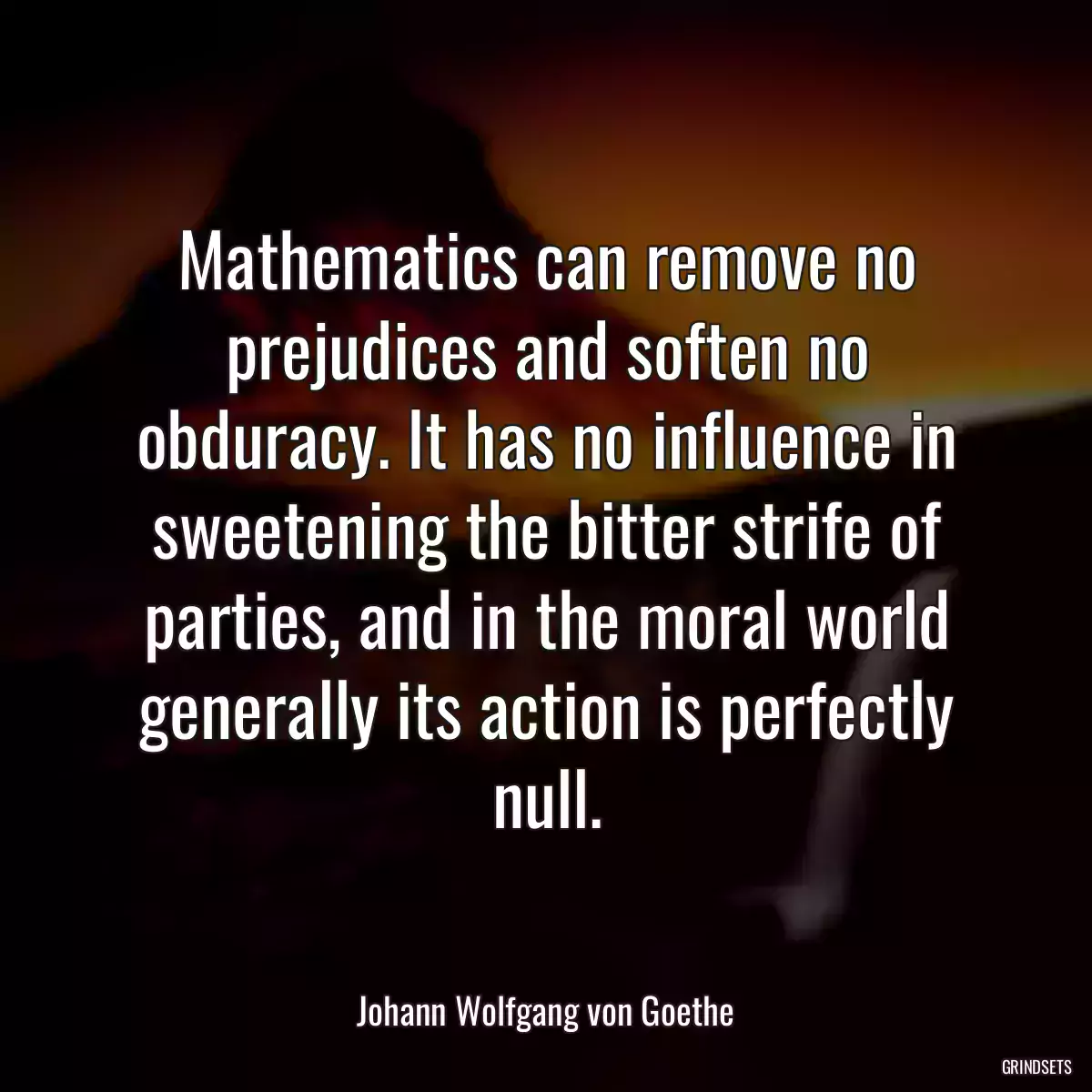 Mathematics can remove no prejudices and soften no obduracy. It has no influence in sweetening the bitter strife of parties, and in the moral world generally its action is perfectly null.