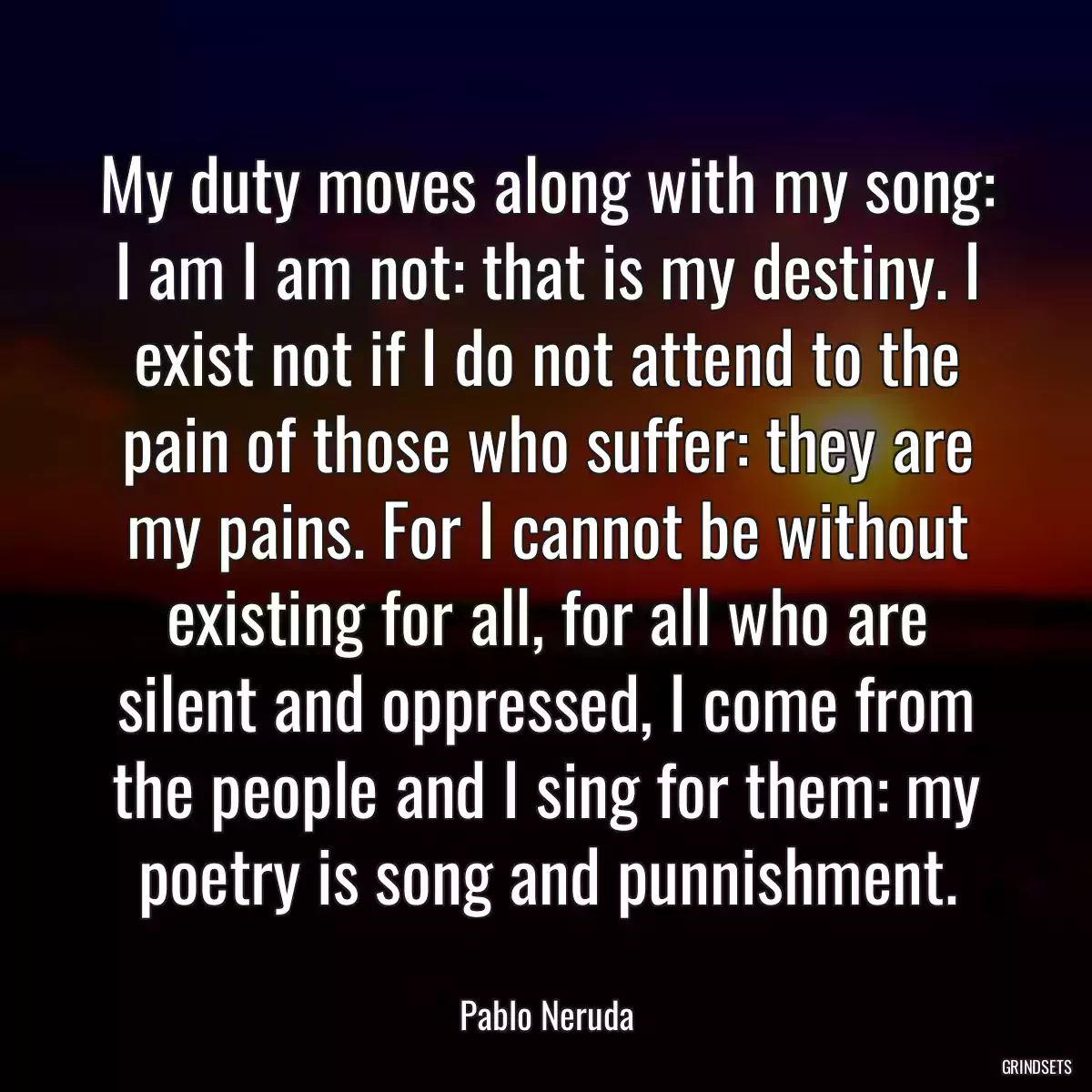 My duty moves along with my song: I am I am not: that is my destiny. I exist not if I do not attend to the pain of those who suffer: they are my pains. For I cannot be without existing for all, for all who are silent and oppressed, I come from the people and I sing for them: my poetry is song and punnishment.