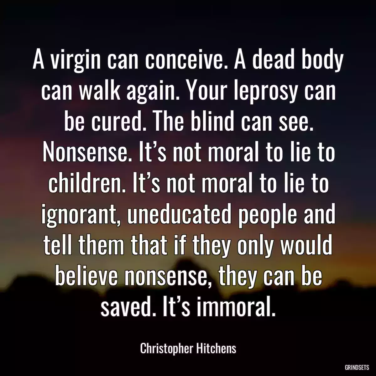 A virgin can conceive. A dead body can walk again. Your leprosy can be cured. The blind can see. Nonsense. It’s not moral to lie to children. It’s not moral to lie to ignorant, uneducated people and tell them that if they only would believe nonsense, they can be saved. It’s immoral.