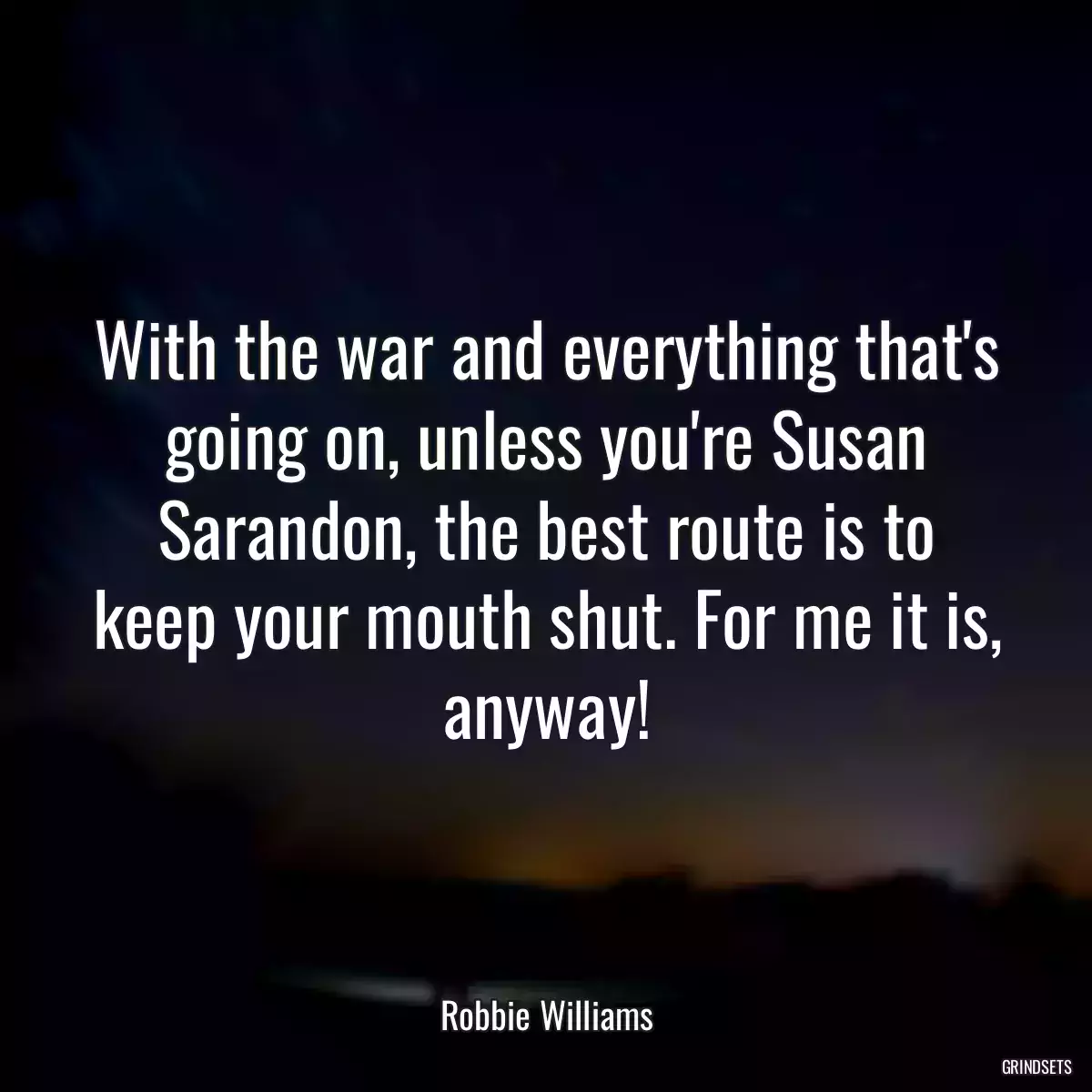 With the war and everything that\'s going on, unless you\'re Susan Sarandon, the best route is to keep your mouth shut. For me it is, anyway!