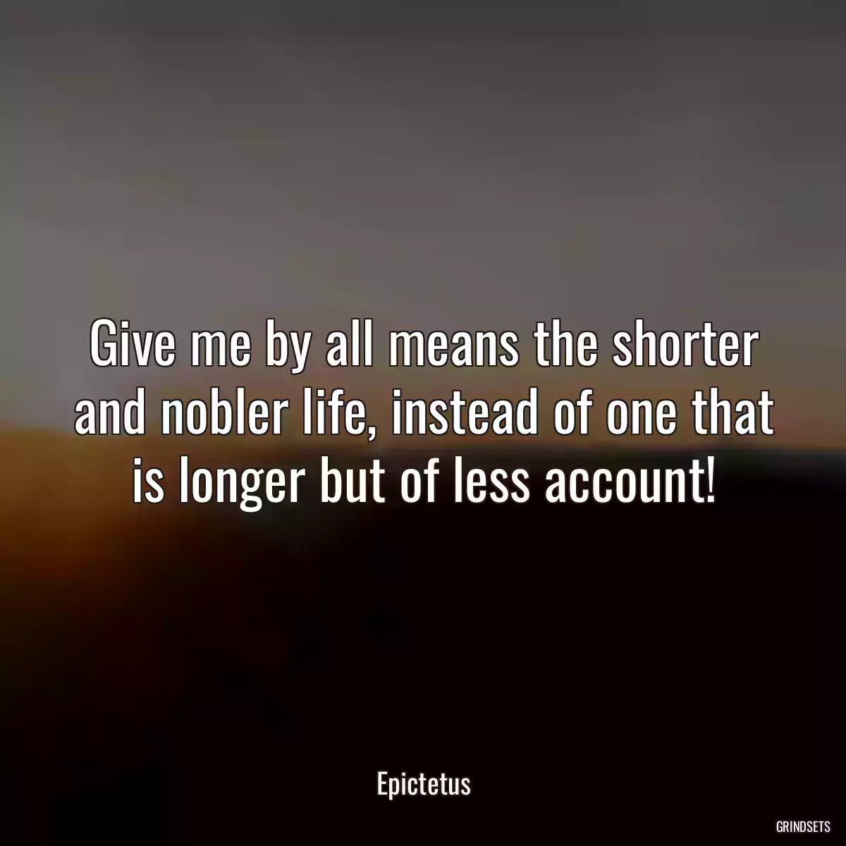 Give me by all means the shorter and nobler life, instead of one that is longer but of less account!