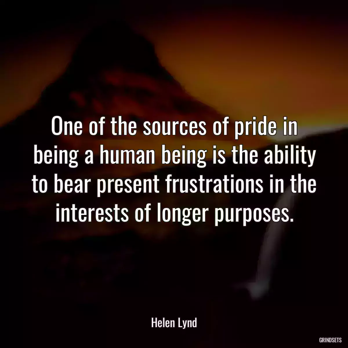 One of the sources of pride in being a human being is the ability to bear present frustrations in the interests of longer purposes.