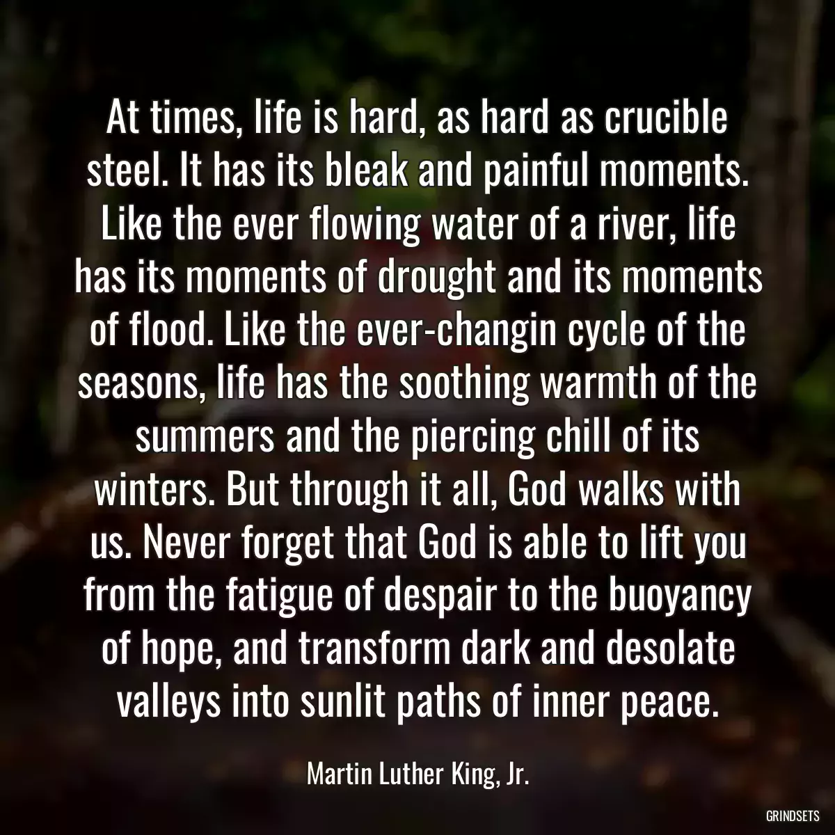 At times, life is hard, as hard as crucible steel. It has its bleak and painful moments. Like the ever flowing water of a river, life has its moments of drought and its moments of flood. Like the ever-changin cycle of the seasons, life has the soothing warmth of the summers and the piercing chill of its winters. But through it all, God walks with us. Never forget that God is able to lift you from the fatigue of despair to the buoyancy of hope, and transform dark and desolate valleys into sunlit paths of inner peace.
