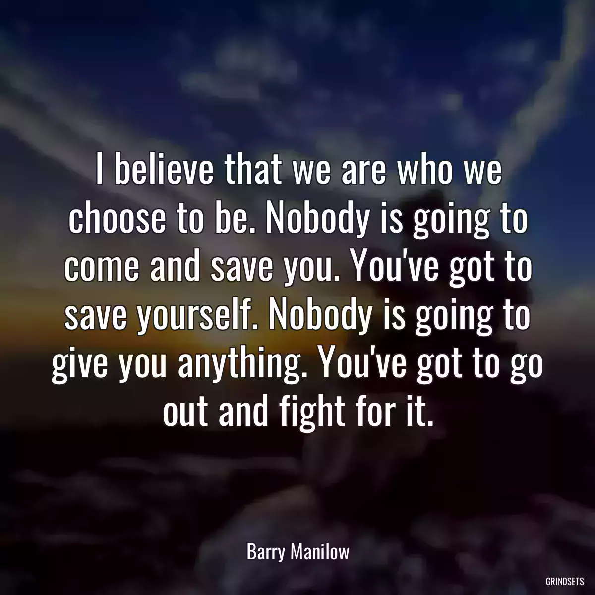 I believe that we are who we choose to be. Nobody is going to come and save you. You\'ve got to save yourself. Nobody is going to give you anything. You\'ve got to go out and fight for it.