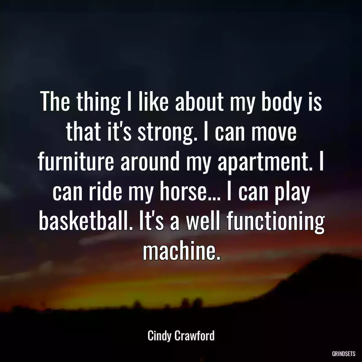 The thing I like about my body is that it\'s strong. I can move furniture around my apartment. I can ride my horse... I can play basketball. It\'s a well functioning machine.