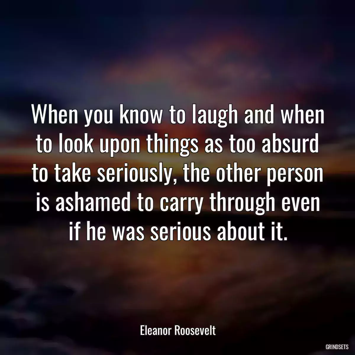 When you know to laugh and when to look upon things as too absurd to take seriously, the other person is ashamed to carry through even if he was serious about it.