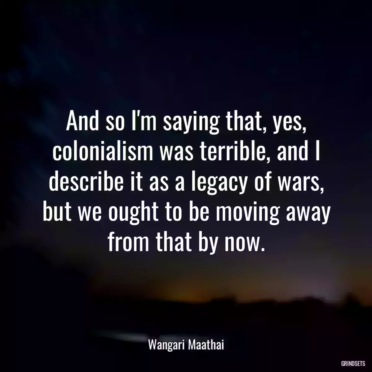 And so I\'m saying that, yes, colonialism was terrible, and I describe it as a legacy of wars, but we ought to be moving away from that by now.