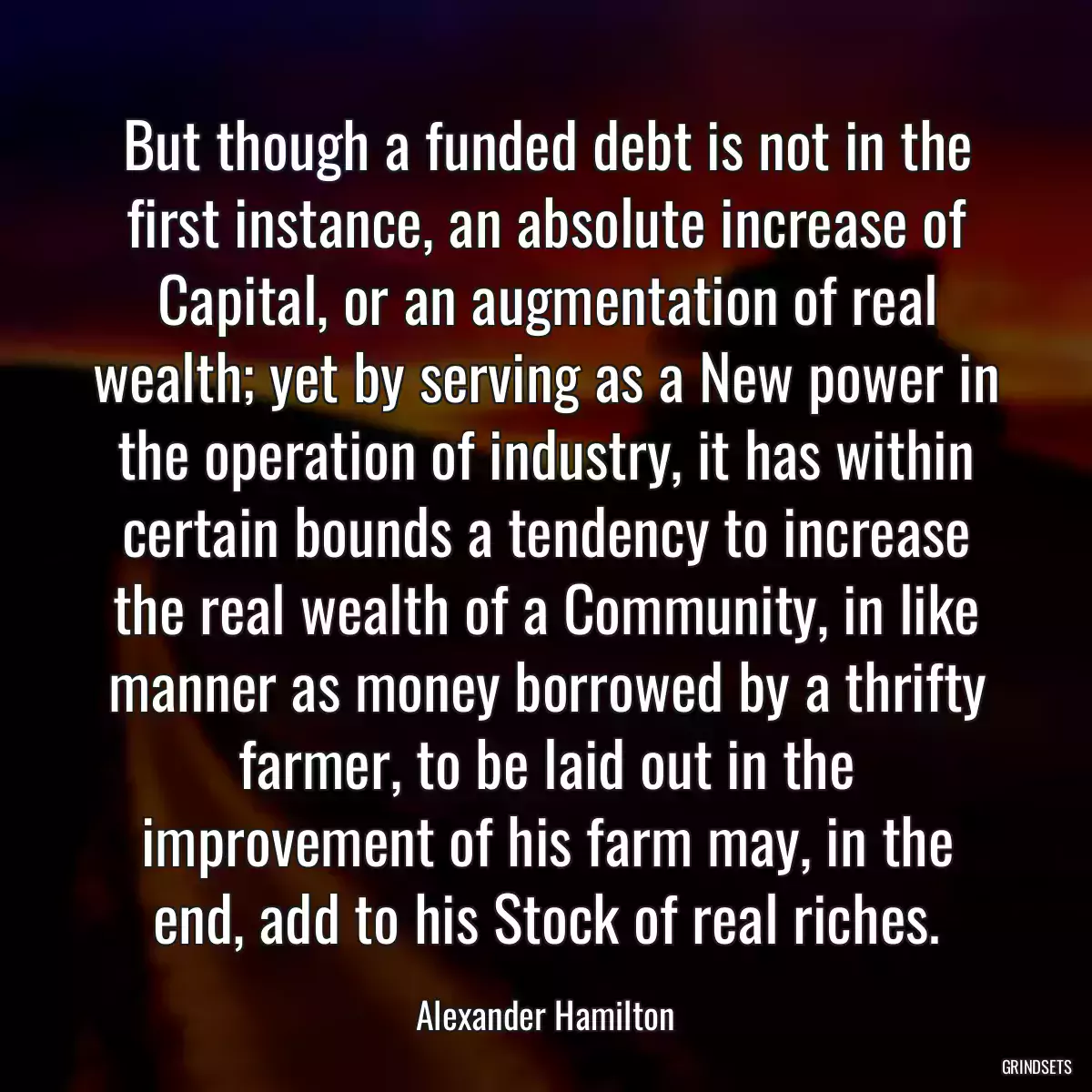 But though a funded debt is not in the first instance, an absolute increase of Capital, or an augmentation of real wealth; yet by serving as a New power in the operation of industry, it has within certain bounds a tendency to increase the real wealth of a Community, in like manner as money borrowed by a thrifty farmer, to be laid out in the improvement of his farm may, in the end, add to his Stock of real riches.