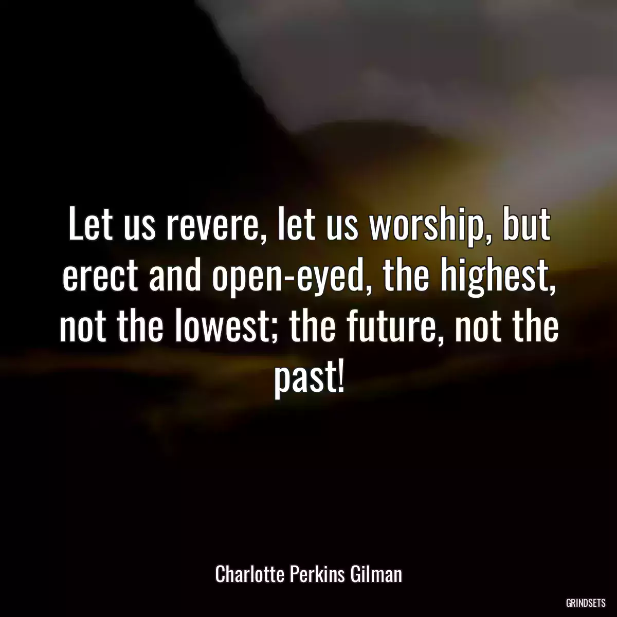 Let us revere, let us worship, but erect and open-eyed, the highest, not the lowest; the future, not the past!