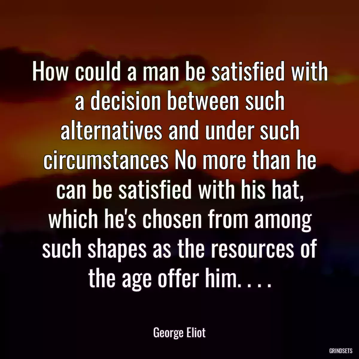 How could a man be satisfied with a decision between such alternatives and under such circumstances No more than he can be satisfied with his hat, which he\'s chosen from among such shapes as the resources of the age offer him. . . .