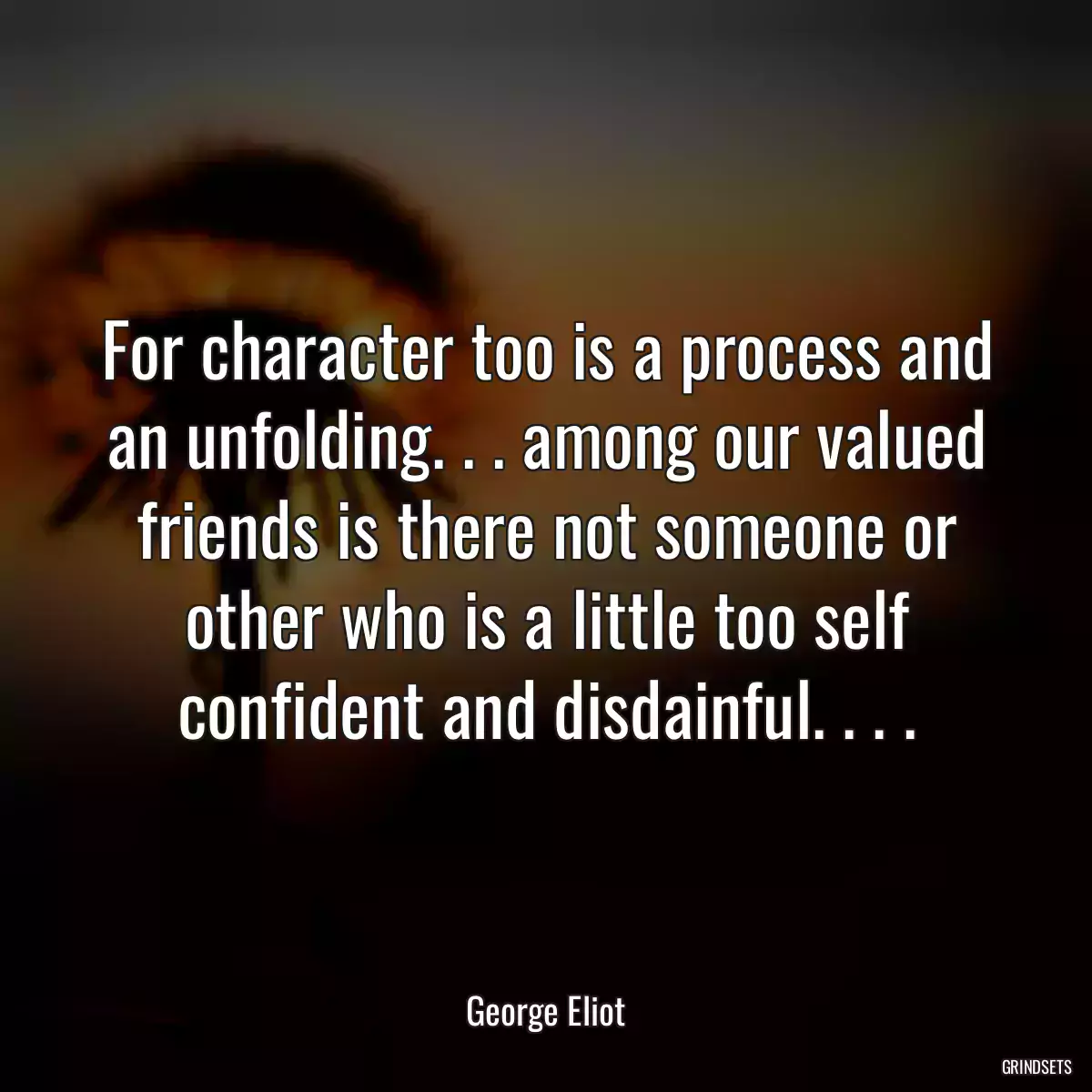 For character too is a process and an unfolding. . . among our valued friends is there not someone or other who is a little too self confident and disdainful. . . .