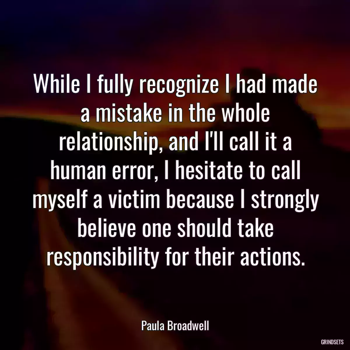 While I fully recognize I had made a mistake in the whole relationship, and I\'ll call it a human error, I hesitate to call myself a victim because I strongly believe one should take responsibility for their actions.