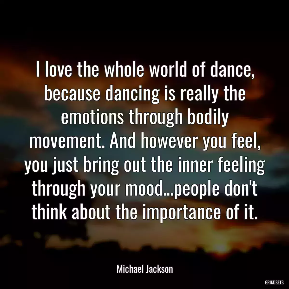 I love the whole world of dance, because dancing is really the emotions through bodily movement. And however you feel, you just bring out the inner feeling through your mood...people don\'t think about the importance of it.