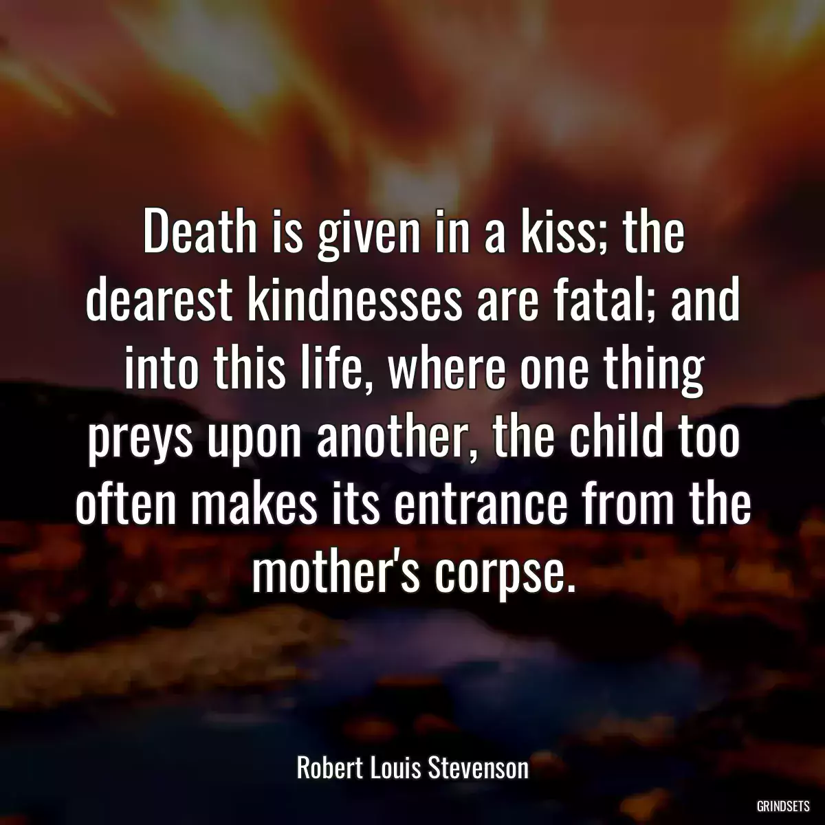 Death is given in a kiss; the dearest kindnesses are fatal; and into this life, where one thing preys upon another, the child too often makes its entrance from the mother\'s corpse.