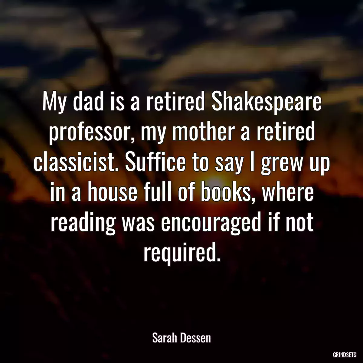 My dad is a retired Shakespeare professor, my mother a retired classicist. Suffice to say I grew up in a house full of books, where reading was encouraged if not required.