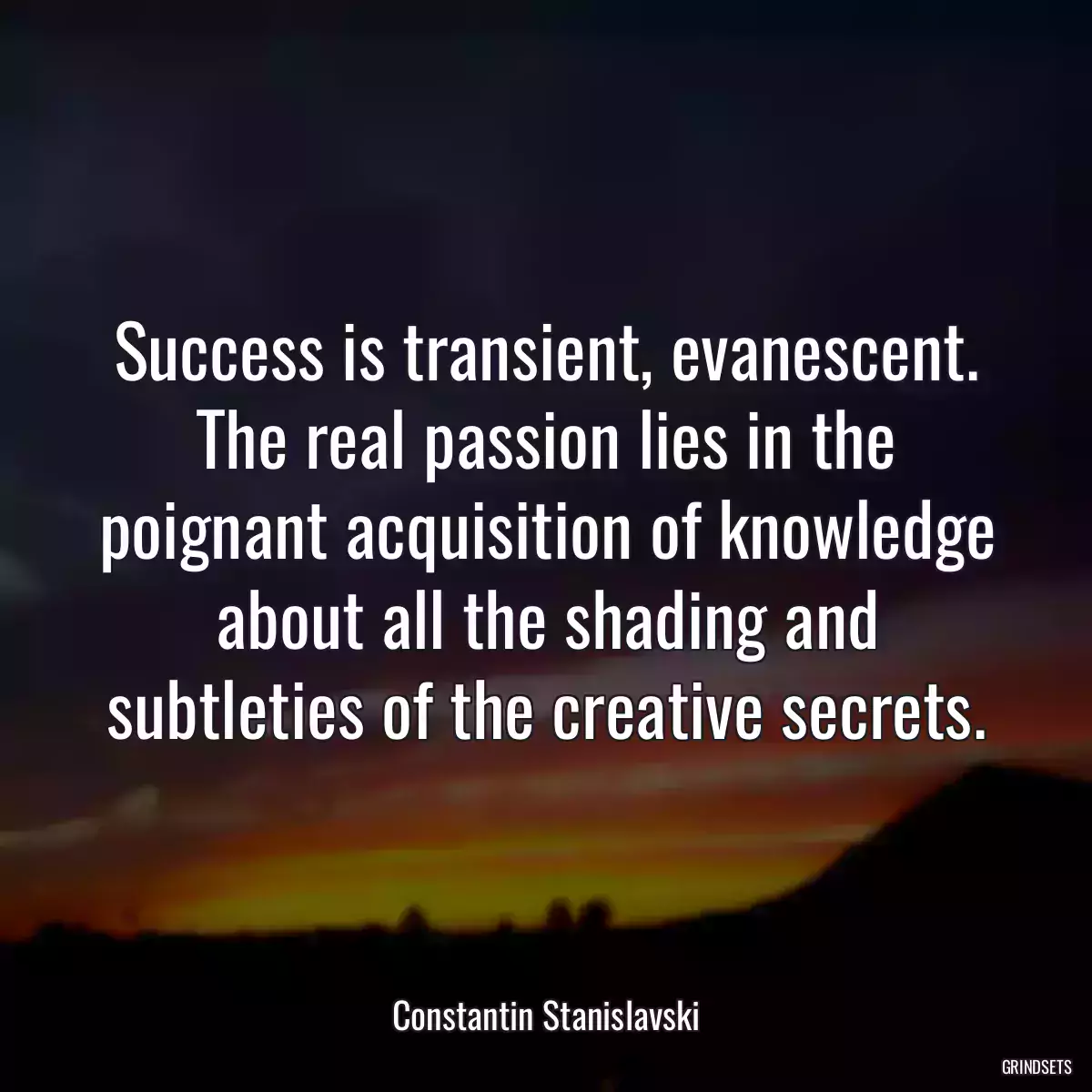 Success is transient, evanescent. The real passion lies in the poignant acquisition of knowledge about all the shading and subtleties of the creative secrets.