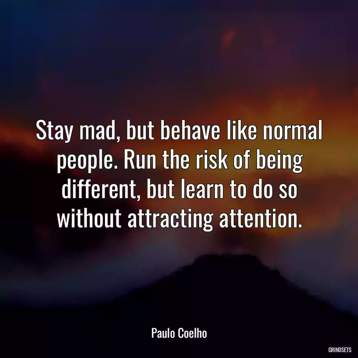 Stay mad, but behave like normal people. Run the risk of being different, but learn to do so without attracting attention.